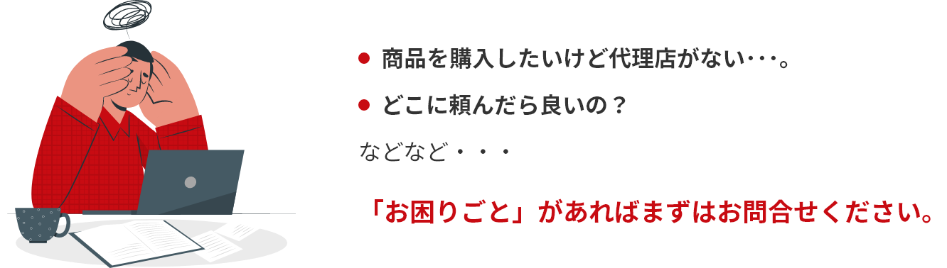 商品を購入したいけど代理店がない･･･。などなど･･･どこに頼んだら良いの？「お困りごと」があればまずはお問合せください。